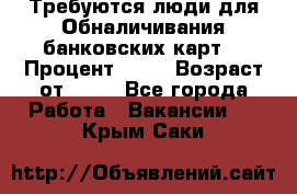 Требуются люди для Обналичивания банковских карт  › Процент ­ 25 › Возраст от ­ 18 - Все города Работа » Вакансии   . Крым,Саки